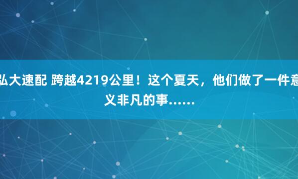 弘大速配 跨越4219公里！这个夏天，他们做了一件意义非凡的事......