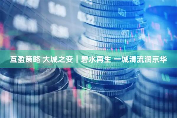 互盈策略 大城之变｜碧水再生 一城清流润京华