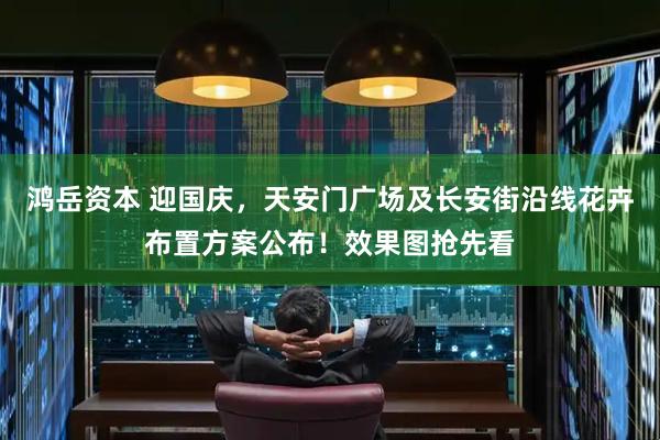 鸿岳资本 迎国庆，天安门广场及长安街沿线花卉布置方案公布！效果图抢先看