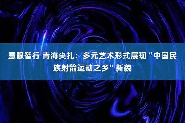慧眼智行 青海尖扎：多元艺术形式展现“中国民族射箭运动之乡”新貌