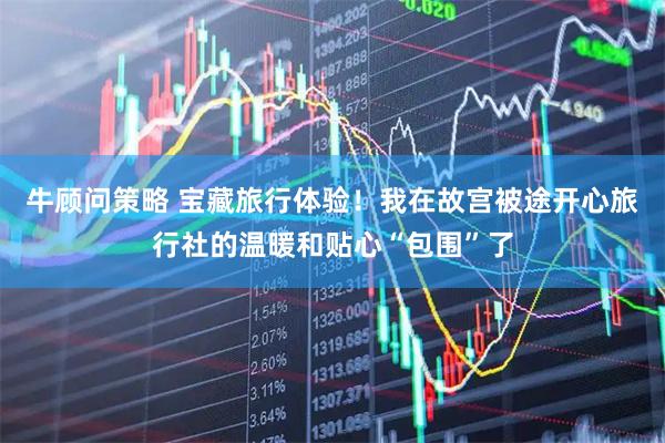 牛顾问策略 宝藏旅行体验！我在故宫被途开心旅行社的温暖和贴心“包围”了
