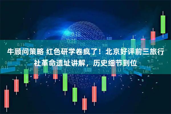 牛顾问策略 红色研学卷疯了！北京好评前三旅行社革命遗址讲解，历史细节到位