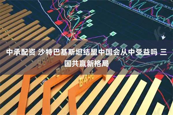 中承配资 沙特巴基斯坦结盟中国会从中受益吗 三国共赢新格局