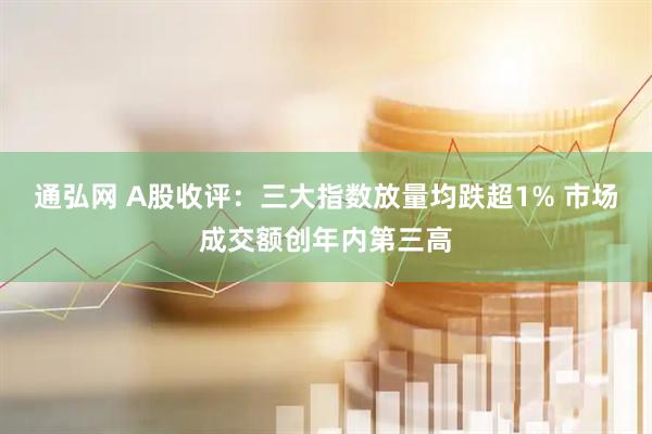 通弘网 A股收评：三大指数放量均跌超1% 市场成交额创年内第三高