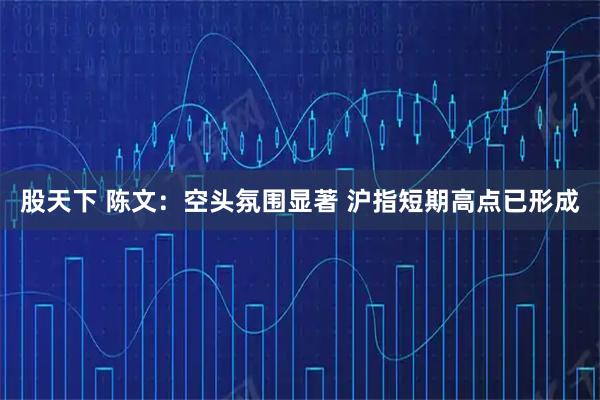 股天下 陈文：空头氛围显著 沪指短期高点已形成