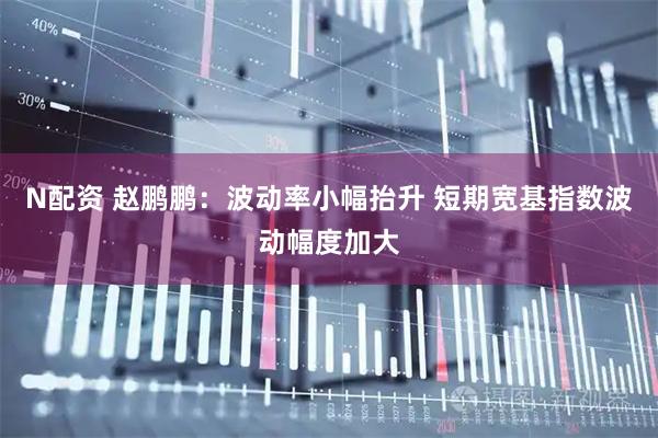 N配资 赵鹏鹏：波动率小幅抬升 短期宽基指数波动幅度加大
