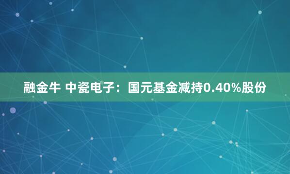 融金牛 中瓷电子：国元基金减持0.40%股份