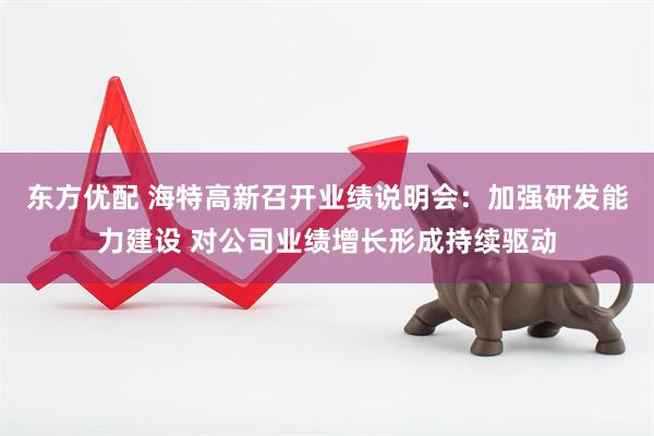 东方优配 海特高新召开业绩说明会：加强研发能力建设 对公司业绩增长形成持续驱动