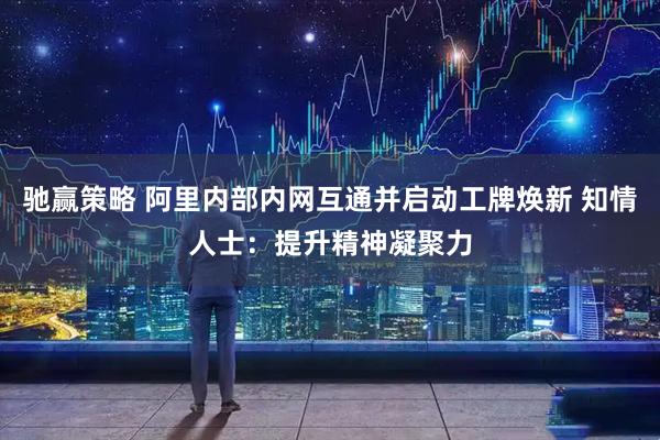 驰赢策略 阿里内部内网互通并启动工牌焕新 知情人士：提升精神凝聚力