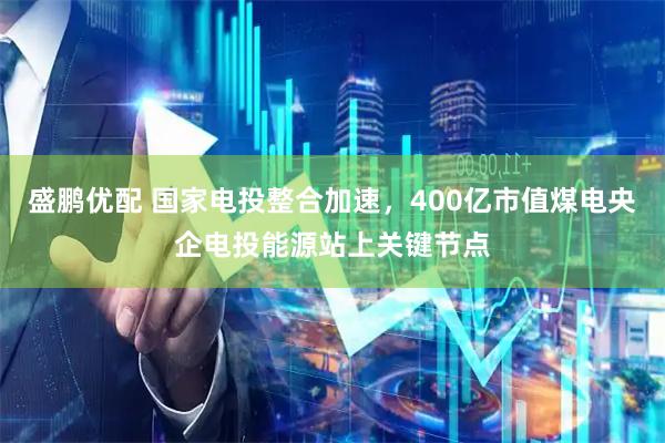 盛鹏优配 国家电投整合加速，400亿市值煤电央企电投能源站上关键节点