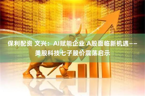 保利配资 文兴：AI赋能企业 A股面临新机遇——美股科技七子股价震荡启示