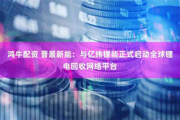 鸿牛配资 晋景新能：与亿纬锂能正式启动全球锂电回收网络平台
