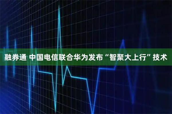 融券通 中国电信联合华为发布“智聚大上行”技术