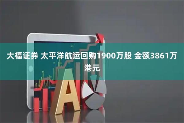 大福证券 太平洋航运回购1900万股 金额3861万港元