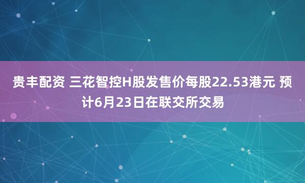 贵丰配资 三花智控H股发售价每股22.53港元 预计6月23日在联交所交易