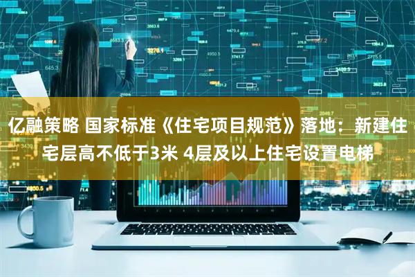 亿融策略 国家标准《住宅项目规范》落地：新建住宅层高不低于3米 4层及以上住宅设置电梯