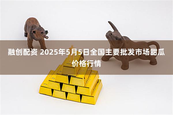 融创配资 2025年5月5日全国主要批发市场甜瓜价格行情