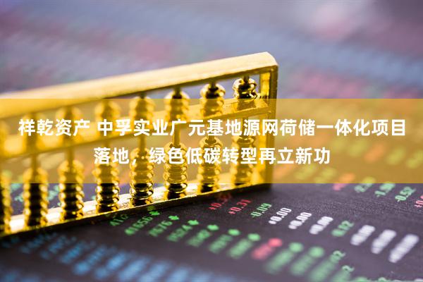 祥乾资产 中孚实业广元基地源网荷储一体化项目落地，绿色低碳转型再立新功