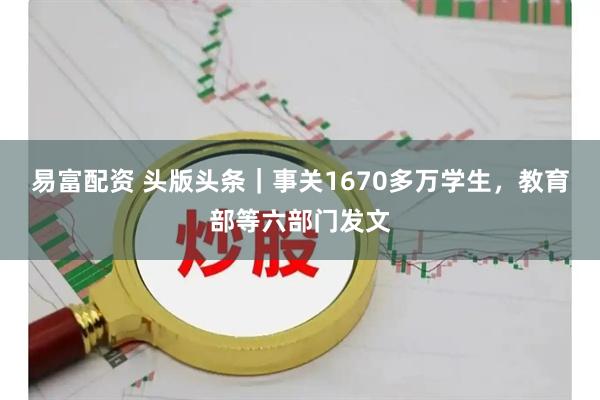 易富配资 头版头条｜事关1670多万学生，教育部等六部门发文
