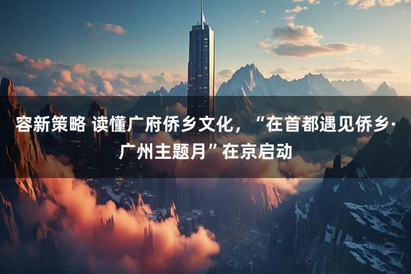 容新策略 读懂广府侨乡文化，“在首都遇见侨乡·广州主题月”在京启动