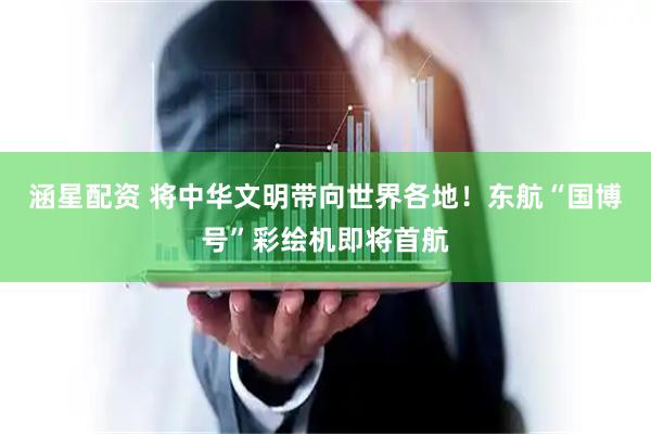 涵星配资 将中华文明带向世界各地！东航“国博号”彩绘机即将首航