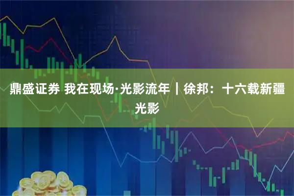鼎盛证券 我在现场·光影流年｜徐邦：十六载新疆光影