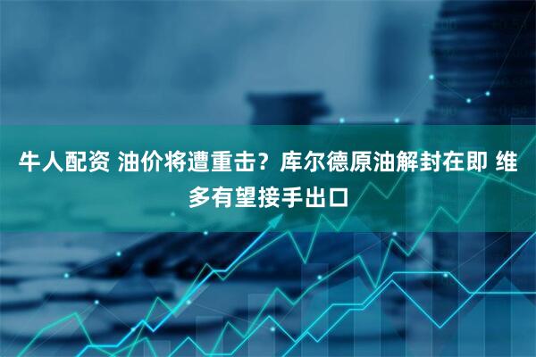 牛人配资 油价将遭重击？库尔德原油解封在即 维多有望接手出口