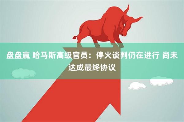 盘盘赢 哈马斯高级官员：停火谈判仍在进行 尚未达成最终协议