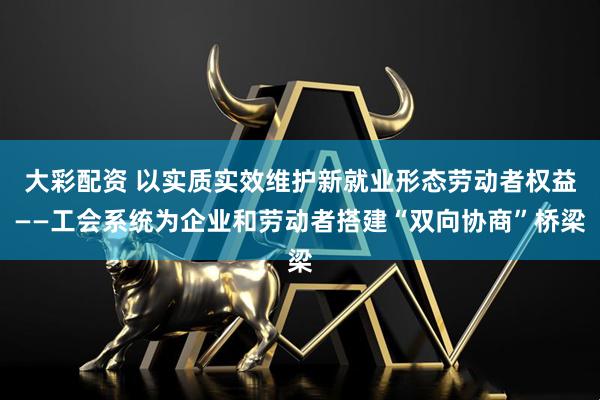 大彩配资 以实质实效维护新就业形态劳动者权益——工会系统为企业和劳动者搭建“双向协商”桥梁