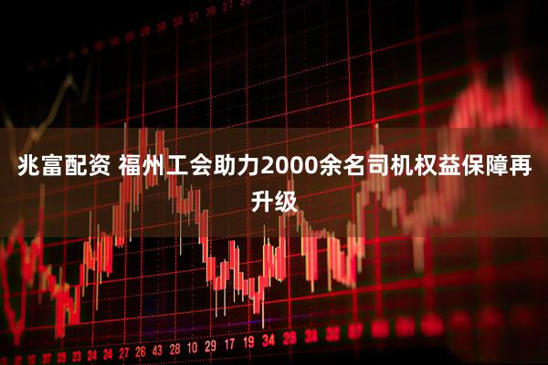兆富配资 福州工会助力2000余名司机权益保障再升级