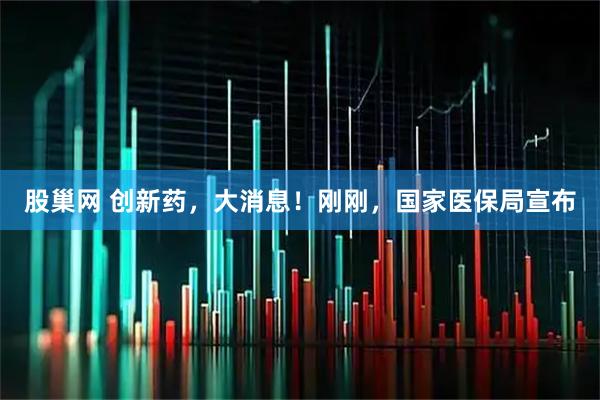 股巢网 创新药,大消息!刚刚,国家医保局宣布