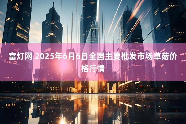 富灯网 2025年6月6日全国主要批发市场草菇价格行情