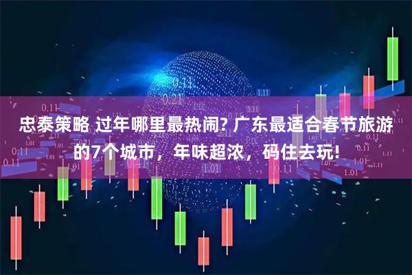 忠泰策略 过年哪里最热闹? 广东最适合春节旅游的7个城市，年味超浓，码住去玩!