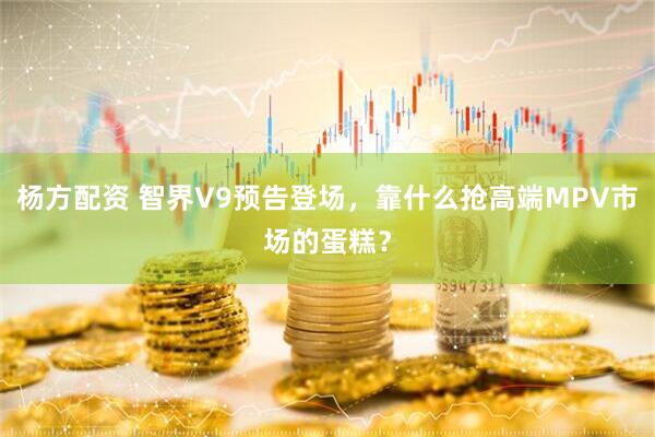 杨方配资 智界V9预告登场，靠什么抢高端MPV市场的蛋糕？