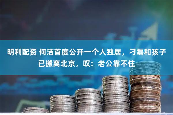 明利配资 何洁首度公开一个人独居，刁磊和孩子已搬离北京，叹：老公靠不住