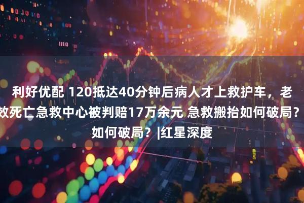 利好优配 120抵达40分钟后病人才上救护车,老人抢救无效死亡急救中心被判赔17万余元 急救搬抬如何破局?|红星深度