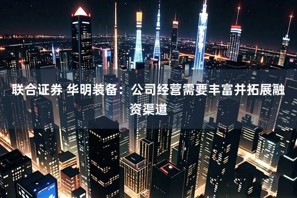 联合证券 华明装备：公司经营需要丰富并拓展融资渠道