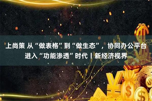 上尚策 从“做表格”到“做生态”,协同办公平台进入“功能渗透”时代丨新经济视界