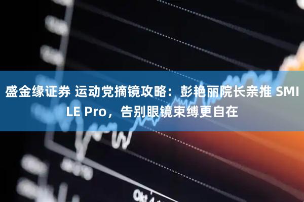 盛金缘证券 运动党摘镜攻略：彭艳丽院长亲推 SMILE Pro，告别眼镜束缚更自在