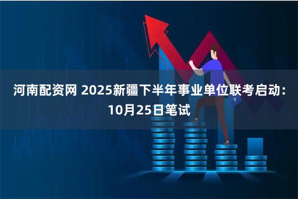 河南配资网 2025新疆下半年事业单位联考启动：10月25日笔试