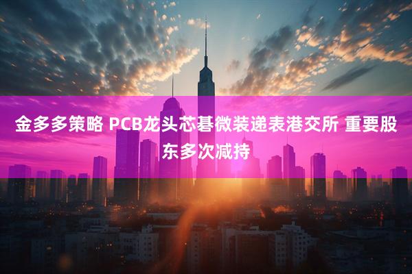 金多多策略 PCB龙头芯碁微装递表港交所 重要股东多次减持
