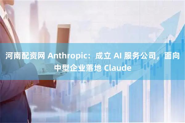河南配资网 Anthropic：成立 AI 服务公司，面向中型企业落地 Claude
