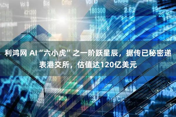 利鸿网 AI“六小虎”之一阶跃星辰，据传已秘密递表港交所，估值达120亿美元