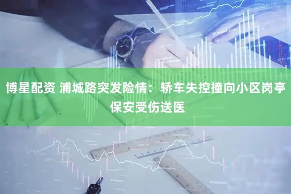 博星配资 浦城路突发险情：轿车失控撞向小区岗亭 保安受伤送医