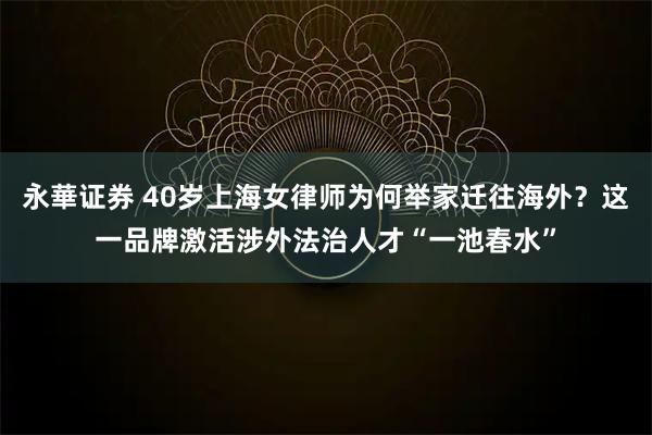 永華证券 40岁上海女律师为何举家迁往海外?这一品牌激活涉外法治人才“一池春水”
