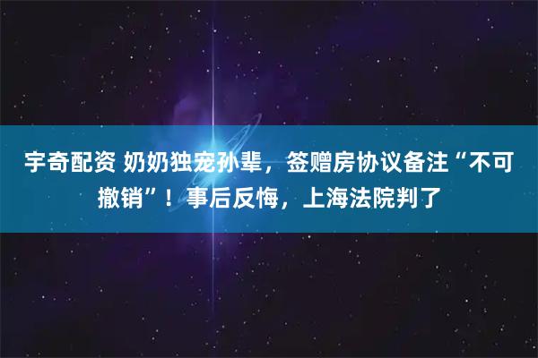 宇奇配资 奶奶独宠孙辈，签赠房协议备注“不可撤销”！事后反悔，上海法院判了