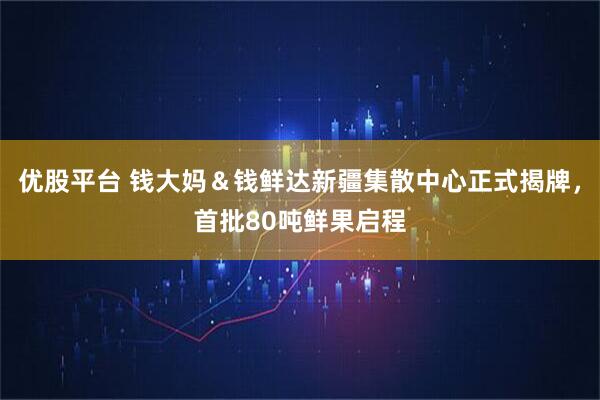优股平台 钱大妈&钱鲜达新疆集散中心正式揭牌,首批80吨鲜果启程