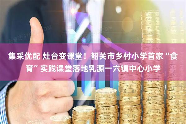 集采优配 灶台变课堂！韶关市乡村小学首家“食育”实践课堂落地乳源一六镇中心小学