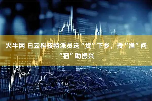 火牛网 白云科技特派员送“货”下乡，授“渔”问“稻”助振兴